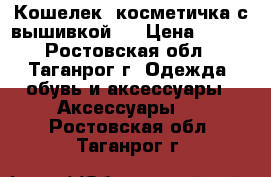 Кошелек -косметичка с вышивкой . › Цена ­ 600 - Ростовская обл., Таганрог г. Одежда, обувь и аксессуары » Аксессуары   . Ростовская обл.,Таганрог г.